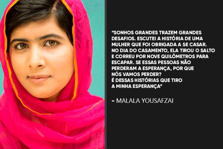 Malala Yousafzai: Sonhos grandes trazem grandes desafios. Escutei a história de uma mulher que foi obrigada a se casar. No dia do casamento, ela tirou o salto e correu por nove quilômetros para escapar. Se essas pessoas não perderam a esperança, por que nós vamos perder? É dessas histórias que tiro a minha esperança.