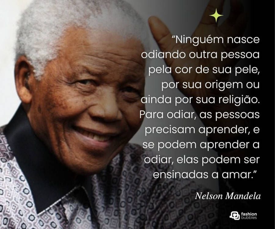 Frase de Nelson Mandela: “.“Ninguém nasce odiando outra pessoa pela cor de sua pele, por sua origem ou ainda por sua religião. Para odiar, as pessoas precisam aprender, e se podem aprender a odiar, elas podem ser ensinadas a amar.” 